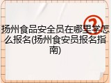 扬州食品安全员在哪里学怎么报名(扬州食安员报名指南)