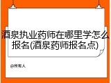 酒泉执业药师在哪里学怎么报名(酒泉药师报名点)