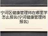 宁河区健康管理师在哪里学怎么报名(宁河健康管理师报名)