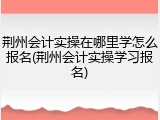 荆州会计实操在哪里学怎么报名(荆州会计实操学习报名)