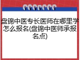 盘锦中医专长医师在哪里学怎么报名(盘锦中医师承报名点)