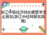 浙江中级经济师在哪里学怎么报名(浙江中经师报名指南)