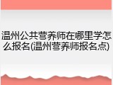 温州公共营养师在哪里学怎么报名(温州营养师报名点)