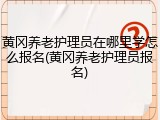 黄冈养老护理员在哪里学怎么报名(黄冈养老护理员报名)