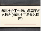 扬州社会工作师在哪里学怎么报名(扬州社工师报名指南)