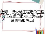 上海一级安装工程造价工程师证在哪里报考(上海安装造价师报考点)