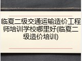 临夏二级交通运输造价工程师培训学校哪里好(临夏二级造价培训)