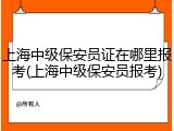 上海中级保安员证在哪里报考(上海中级保安员报考)