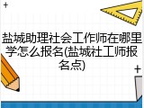 盐城助理社会工作师在哪里学怎么报名(盐城社工师报名点)