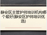 静安区主管护师培训机构哪个最好(静安区护师培训优选)