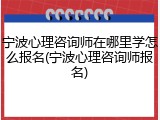 宁波心理咨询师在哪里学怎么报名(宁波心理咨询师报名)