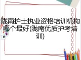 陇南护士执业资格培训机构哪个最好(陇南优质护考培训)