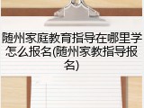 随州家庭教育指导在哪里学怎么报名(随州家教指导报名)