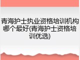 青海护士执业资格培训机构哪个最好(青海护士资格培训优选)