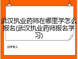 武汉执业药师在哪里学怎么报名(武汉执业药师报名学习)