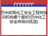 巴中初级化工安全工程师培训机构哪个最好(巴中化工安全师培训优选)