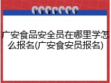 广安食品安全员在哪里学怎么报名(广安食安员报名)