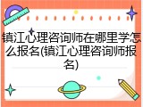 镇江心理咨询师在哪里学怎么报名(镇江心理咨询师报名)