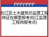 松江区土木建筑总监理工程师证在哪里报考(松江监理工程师报考点)