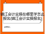 镇江会计实操在哪里学怎么报名(镇江会计实操报名)