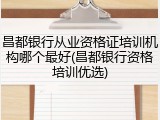 昌都银行从业资格证培训机构哪个最好(昌都银行资格培训优选)