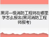 黑河一级消防工程师在哪里学怎么报名(黑河消防工程师报考)