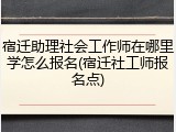 宿迁助理社会工作师在哪里学怎么报名(宿迁社工师报名点)