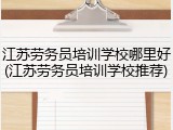 江苏劳务员培训学校哪里好(江苏劳务员培训学校推荐)