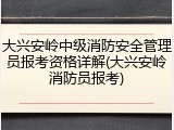 大兴安岭中级消防安全管理员报考资格详解(大兴安岭消防员报考)