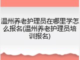 温州养老护理员在哪里学怎么报名(温州养老护理员培训报名)