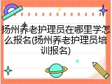 扬州养老护理员在哪里学怎么报名(扬州养老护理员培训报名)