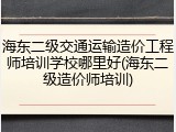 海东二级交通运输造价工程师培训学校哪里好(海东二级造价师培训)