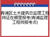 青浦区土木建筑总监理工程师证在哪里报考(青浦监理工程师报考点)