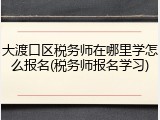 大渡口区税务师在哪里学怎么报名(税务师报名学习)