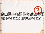 金山区护师职称考试去哪里线下报名(金山护师报名点)