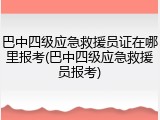 巴中四级应急救援员证在哪里报考(巴中四级应急救援员报考)