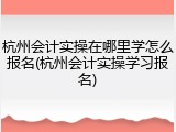 杭州会计实操在哪里学怎么报名(杭州会计实操学习报名)