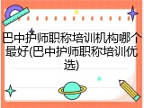 巴中护师职称培训机构哪个最好(巴中护师职称培训优选)