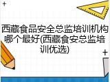 西藏食品安全总监培训机构哪个最好(西藏食安总监培训优选)