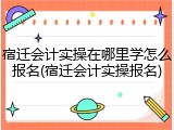 宿迁会计实操在哪里学怎么报名(宿迁会计实操报名)