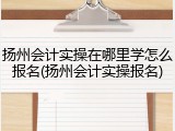 扬州会计实操在哪里学怎么报名(扬州会计实操报名)