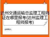 达州交通运输总监理工程师证在哪里报考(达州监理工程师报考)