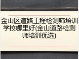 金山区道路工程检测师培训学校哪里好(金山道路检测师培训优选)