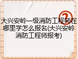 大兴安岭一级消防工程师在哪里学怎么报名(大兴安岭消防工程师报考)