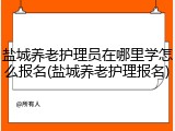 盐城养老护理员在哪里学怎么报名(盐城养老护理报名)