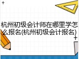 杭州初级会计师在哪里学怎么报名(杭州初级会计报名)