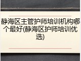 静海区主管护师培训机构哪个最好(静海区护师培训优选)