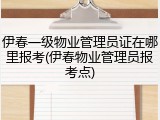 伊春一级物业管理员证在哪里报考(伊春物业管理员报考点)