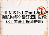 四川初级化工安全工程师培训机构哪个最好(四川初级化工安全工程师培训)