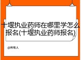 十堰执业药师在哪里学怎么报名(十堰执业药师报名)